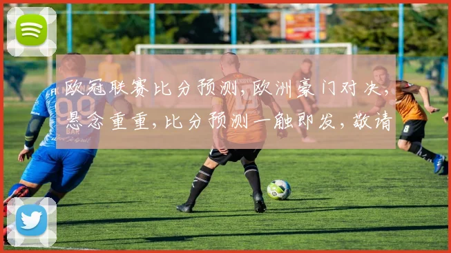 欧冠联赛比分预测,欧洲豪门对决,悬念重重,比分预测一触即发,敬请关注