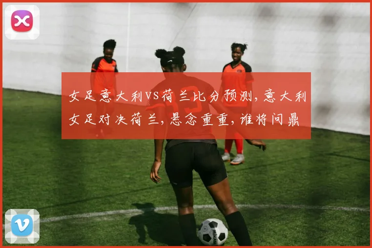 女足意大利vs荷兰比分预测,意大利女足对决荷兰,悬念重重,谁将问鼎巅峰
