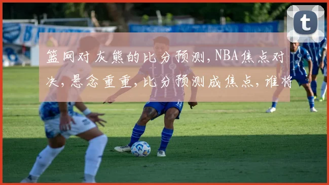篮网对灰熊的比分预测,NBA焦点对决,悬念重重,比分预测成焦点,谁将笑到最后