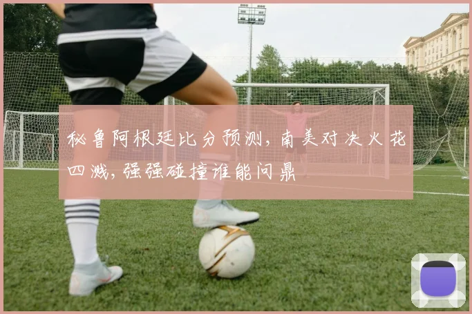 秘鲁阿根廷比分预测,南美对决火花四溅,强强碰撞谁能问鼎